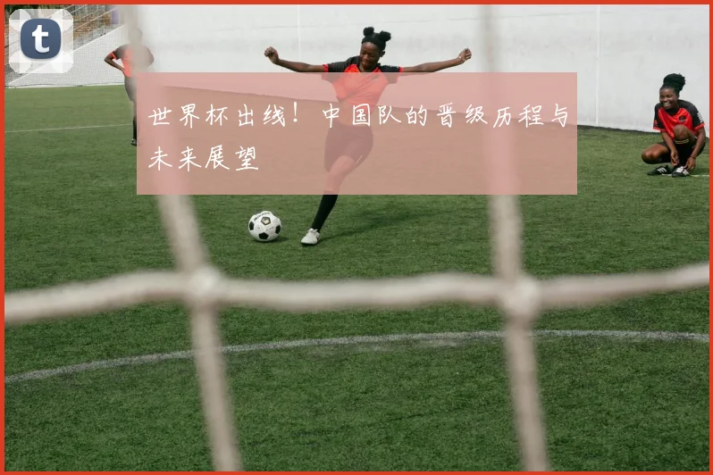 世界杯出线！中国队的晋级历程与未来展望