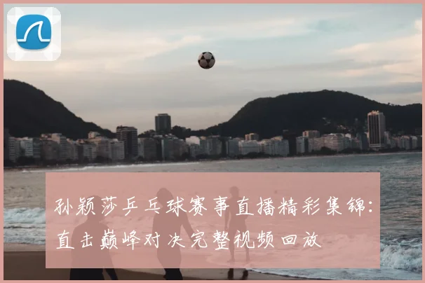 孙颖莎乒乓球赛事直播精彩集锦：直击巅峰对决完整视频回放