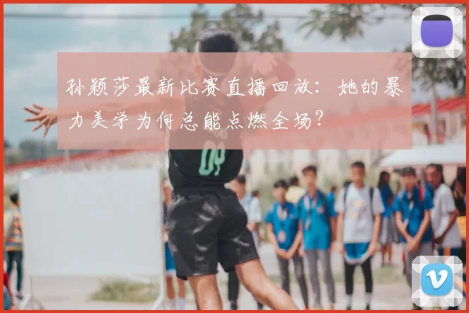 孙颖莎最新比赛直播回放：她的暴力美学为何总能点燃全场？