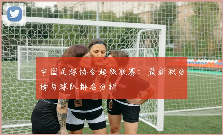 中国足球协会超级联赛：最新积分榜与球队排名分析