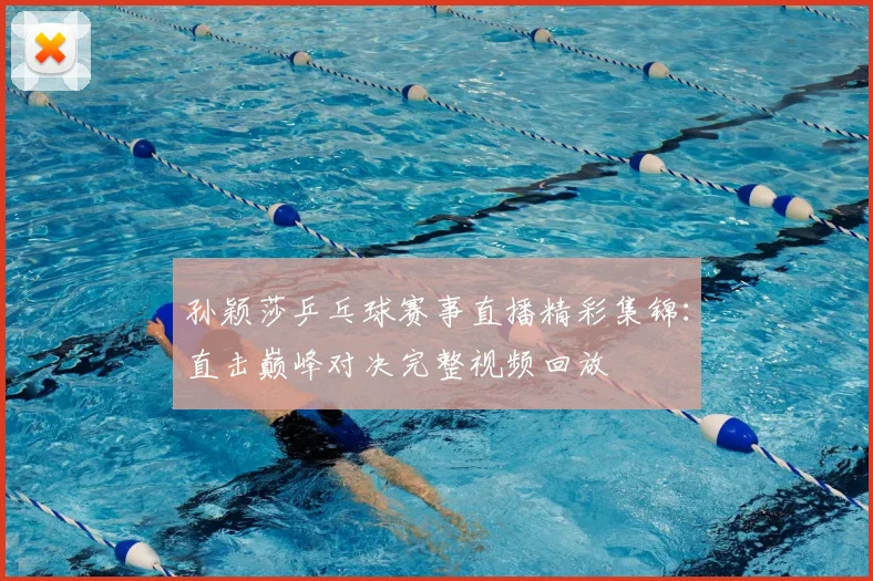 孙颖莎乒乓球赛事直播精彩集锦：直击巅峰对决完整视频回放