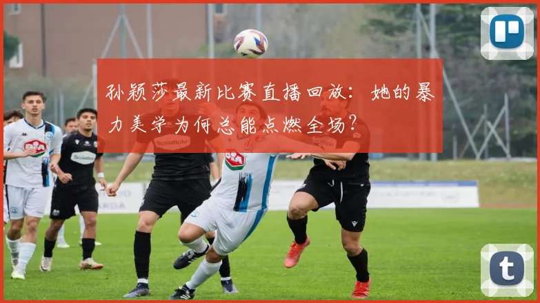 孙颖莎最新比赛直播回放：她的暴力美学为何总能点燃全场？