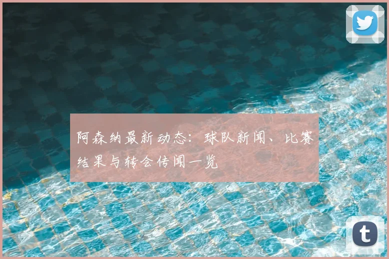 阿森纳最新动态：球队新闻、比赛结果与转会传闻一览