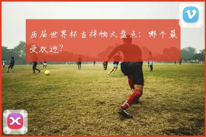 历届世界杯吉祥物大盘点：哪个最受欢迎？
